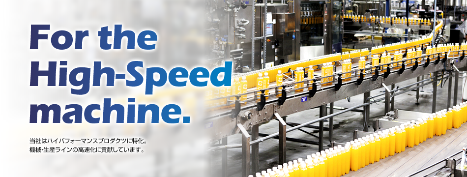 For the High-Speed machine. 当社はハイパフォーマンスプロダクツに特化。機械・生産ラインの高速化に貢献しています。